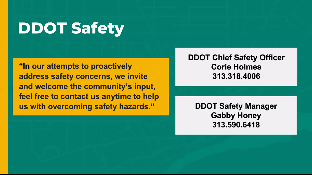 A slide titled DDOT Safety reads, &quot;In our attempts to proactively address safety concerns, we invite and welcome the community's input. Feel free to contact us anytime to help us with overcoming safety hazards. The phone numbers for DDOT's Chief Safety Officer Corie Holmes and Safety Manager Gabby Honey are listed: 313 318 4006 and 313 590 6418.