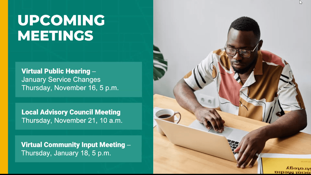 Upcoming Meetings. Virtual Public Hearing: January Service Changes, Thursday, November 16th at 5pm. Local Advisory Council Meeting: Thursday, November 21st at 10am. Virtual Community Input Meeting: Thursday, January 18th at 5pm.